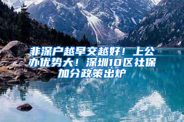 非深户越早交越好！上公办优势大！深圳10区社保加分政策出炉