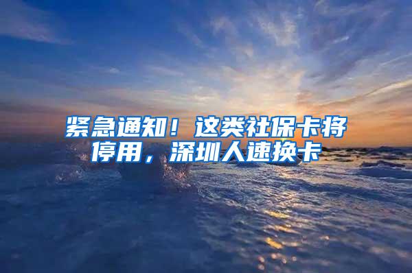 紧急通知！这类社保卡将停用，深圳人速换卡