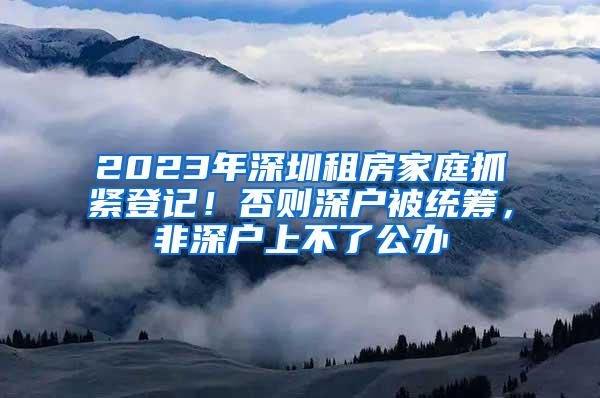 2023年深圳租房家庭抓紧登记！否则深户被统筹，非深户上不了公办