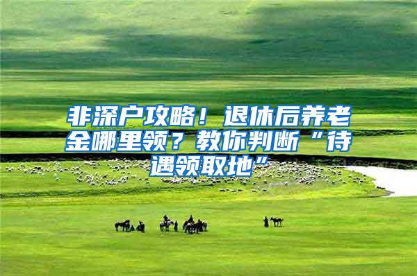 非深户攻略！退休后养老金哪里领？教你判断“待遇领取地”