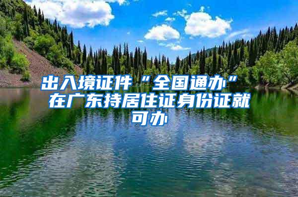 出入境证件“全国通办” 在广东持居住证身份证就可办