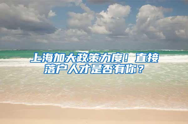 上海加大政策力度！直接落户人才是否有你？