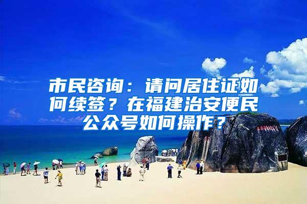 市民咨询：请问居住证如何续签？在福建治安便民公众号如何操作？