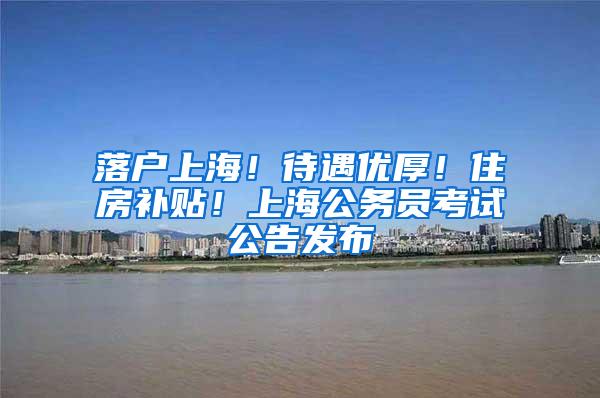 落户上海！待遇优厚！住房补贴！上海公务员考试公告发布