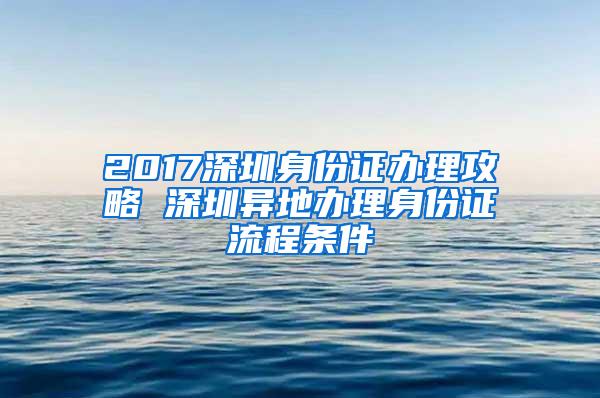 2017深圳身份证办理攻略 深圳异地办理身份证流程条件