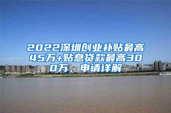 2022深圳创业补贴最高45万+贴息贷款最高300万，申请详解