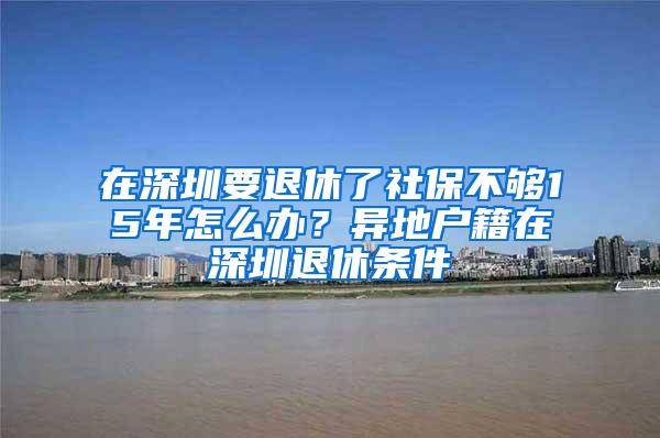 在深圳要退休了社保不够15年怎么办？异地户籍在深圳退休条件