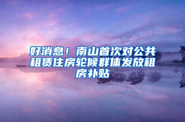 好消息！南山首次对公共租赁住房轮候群体发放租房补贴