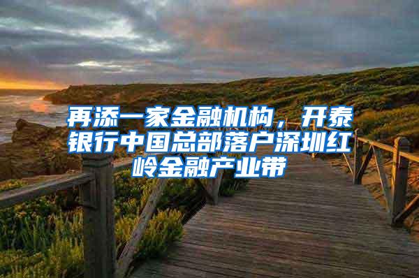 再添一家金融机构，开泰银行中国总部落户深圳红岭金融产业带