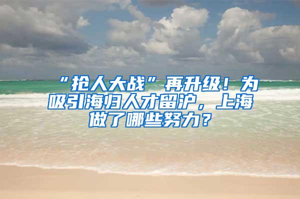 “抢人大战”再升级！为吸引海归人才留沪，上海做了哪些努力？