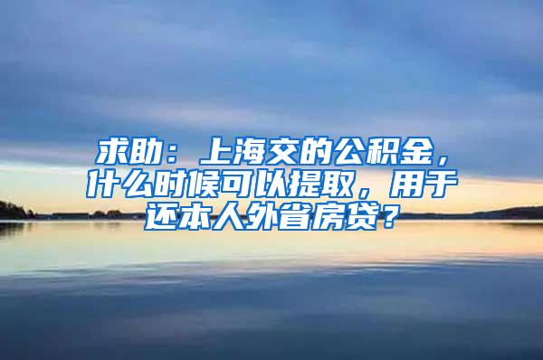 求助：上海交的公积金，什么时候可以提取，用于还本人外省房贷？