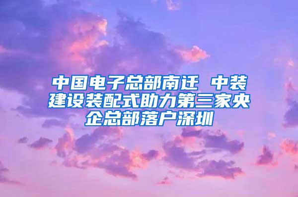 中国电子总部南迁 中装建设装配式助力第三家央企总部落户深圳