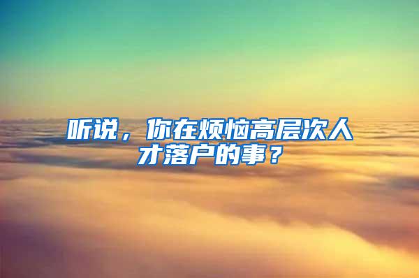 听说，你在烦恼高层次人才落户的事？