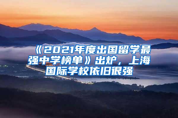 《2021年度出国留学最强中学榜单》出炉，上海国际学校依旧很强