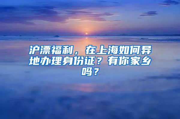 沪漂福利，在上海如何异地办理身份证？有你家乡吗？