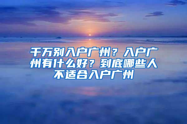 千万别入户广州？入户广州有什么好？到底哪些人不适合入户广州