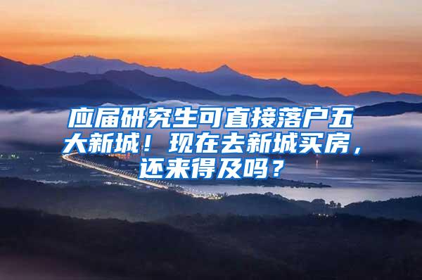 应届研究生可直接落户五大新城！现在去新城买房，还来得及吗？