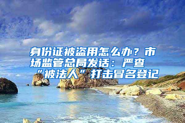 身份证被盗用怎么办？市场监管总局发话：严查“被法人”打击冒名登记