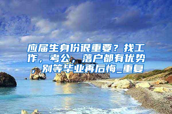 应届生身份很重要？找工作，考公，落户都有优势，别等毕业再后悔_重复