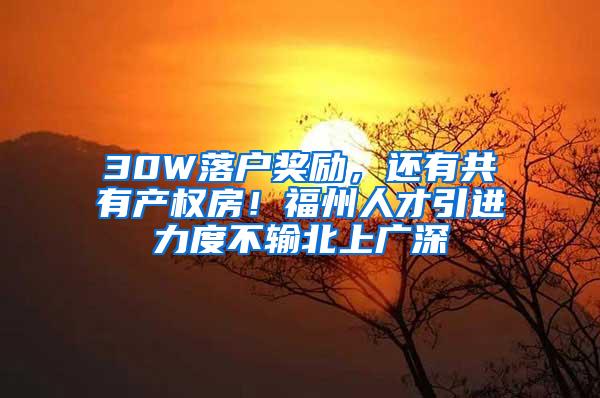 30W落户奖励，还有共有产权房！福州人才引进力度不输北上广深