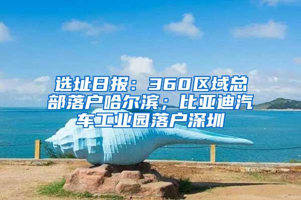 选址日报：360区域总部落户哈尔滨；比亚迪汽车工业园落户深圳