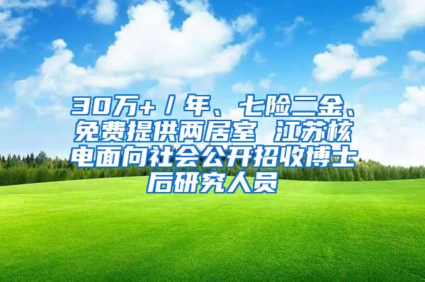 30万+／年、七险二金、免费提供两居室 江苏核电面向社会公开招收博士后研究人员