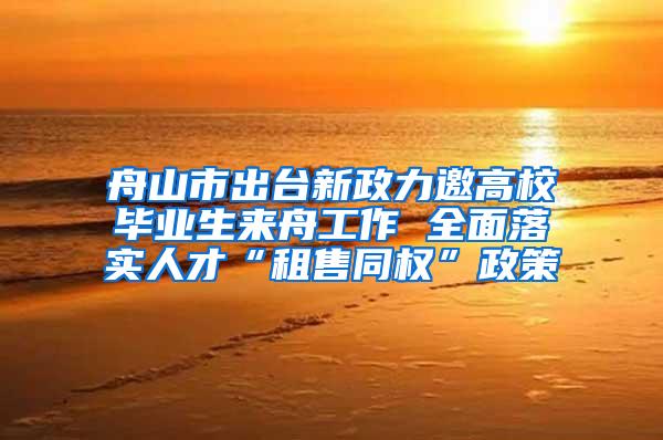 舟山市出台新政力邀高校毕业生来舟工作 全面落实人才“租售同权”政策