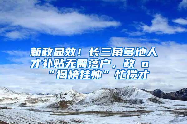 新政显效！长三角多地人才补贴无需落户，政府“揭榜挂帅”忙揽才