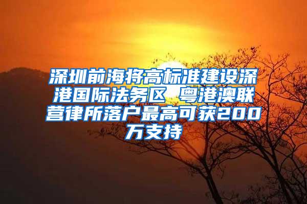 深圳前海将高标准建设深港国际法务区 粤港澳联营律所落户最高可获200万支持