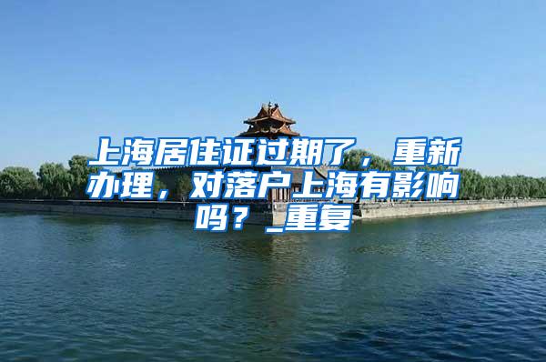 上海居住证过期了，重新办理，对落户上海有影响吗？_重复