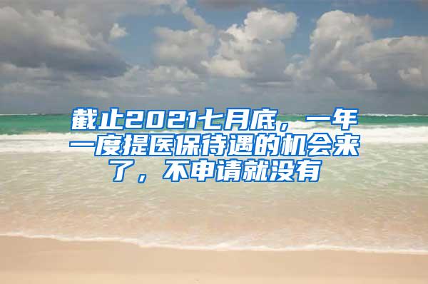 截止2021七月底，一年一度提医保待遇的机会来了，不申请就没有