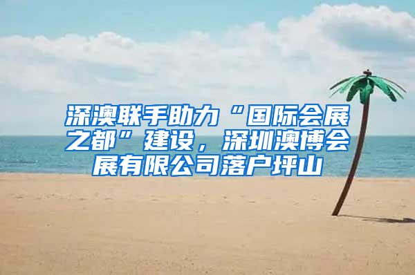 深澳联手助力“国际会展之都”建设，深圳澳博会展有限公司落户坪山