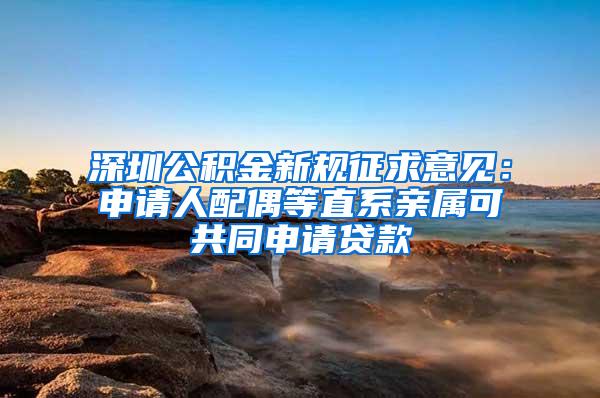 深圳公积金新规征求意见：申请人配偶等直系亲属可共同申请贷款