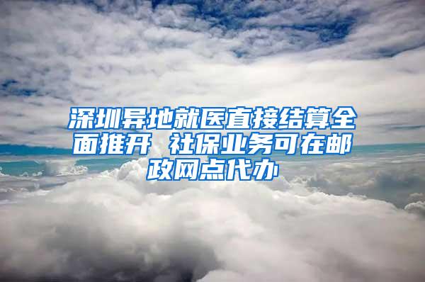 深圳异地就医直接结算全面推开 社保业务可在邮政网点代办