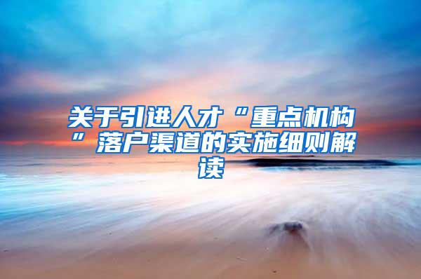 关于引进人才“重点机构”落户渠道的实施细则解读