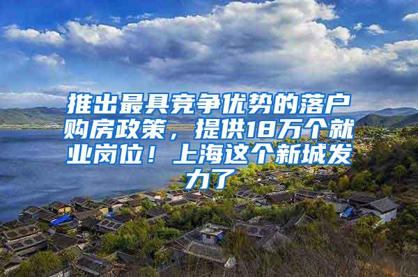 推出最具竞争优势的落户购房政策，提供18万个就业岗位！上海这个新城发力了