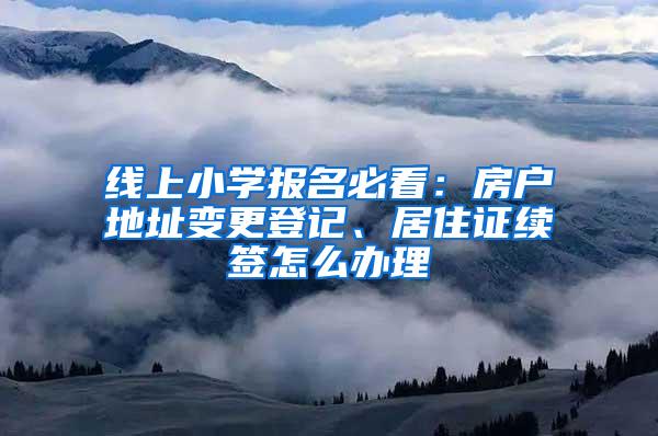 线上小学报名必看：房户地址变更登记、居住证续签怎么办理