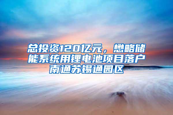 总投资120亿元，懋略储能系统用锂电池项目落户南通苏锡通园区