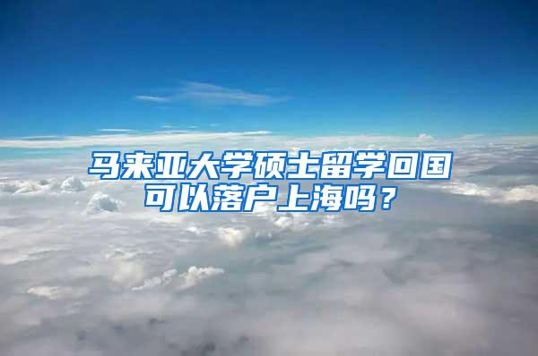 马来亚大学硕士留学回国可以落户上海吗？