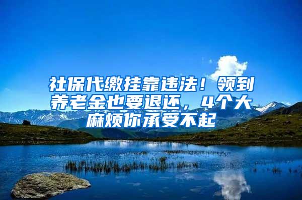 社保代缴挂靠违法！领到养老金也要退还，4个大麻烦你承受不起