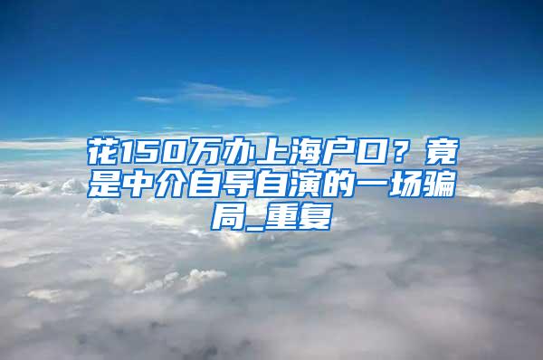 花150万办上海户口？竟是中介自导自演的一场骗局_重复