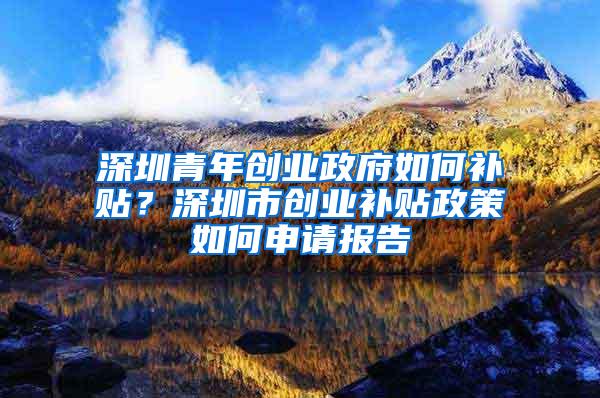 深圳青年创业政府如何补贴？深圳市创业补贴政策如何申请报告