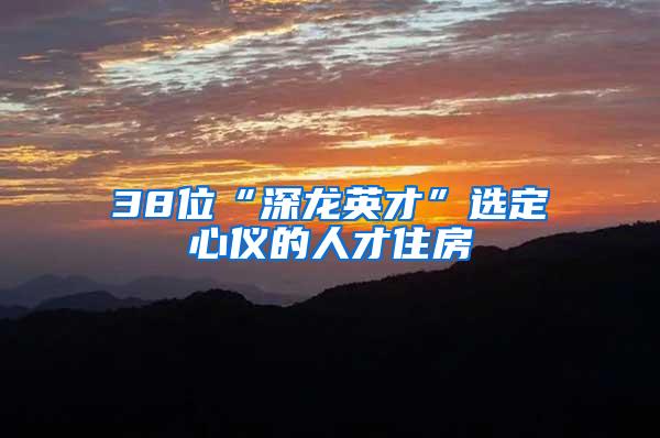 38位“深龙英才”选定心仪的人才住房