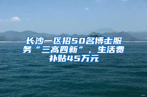 长沙一区招50名博士服务“三高四新”，生活费补贴45万元