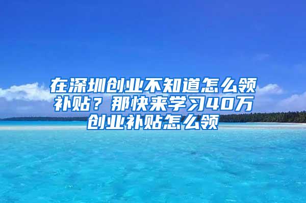 在深圳创业不知道怎么领补贴？那快来学习40万创业补贴怎么领