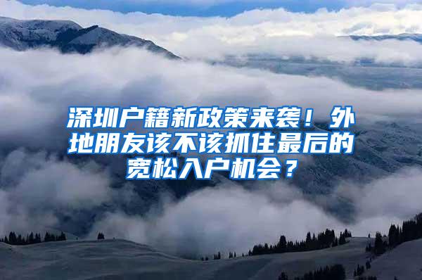 深圳户籍新政策来袭！外地朋友该不该抓住最后的宽松入户机会？