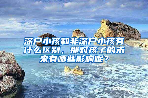 深户小孩和非深户小孩有什么区别，那对孩子的未来有哪些影响呢？