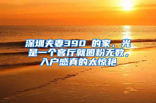 深圳夫妻390㎡的家，光是一个客厅就圈粉无数，入户感真的太惊艳