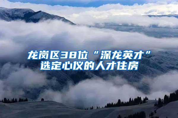 龙岗区38位“深龙英才”选定心仪的人才住房