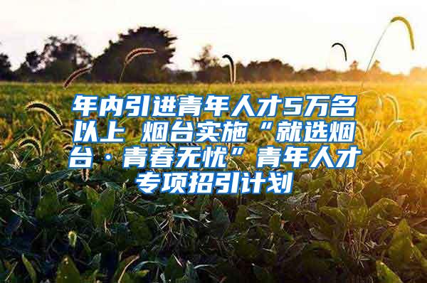 年内引进青年人才5万名以上 烟台实施“就选烟台·青春无忧”青年人才专项招引计划